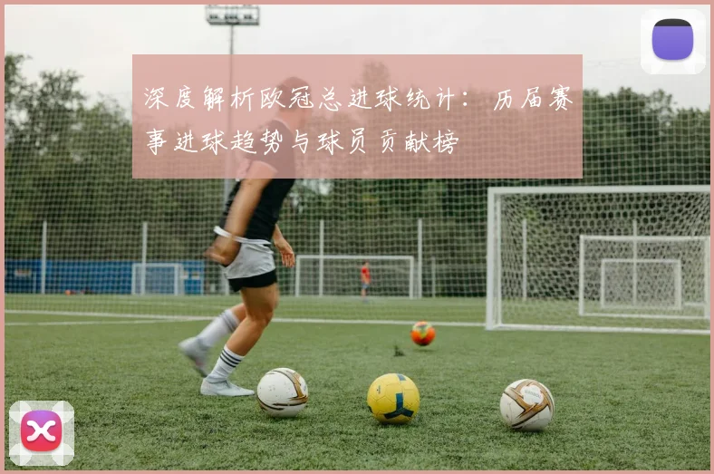深度解析欧冠总进球统计：历届赛事进球趋势与球员贡献榜