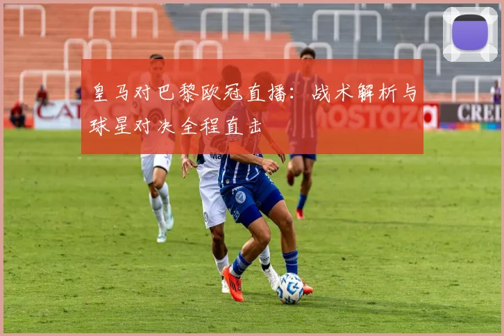 皇马对巴黎欧冠直播：战术解析与球星对决全程直击