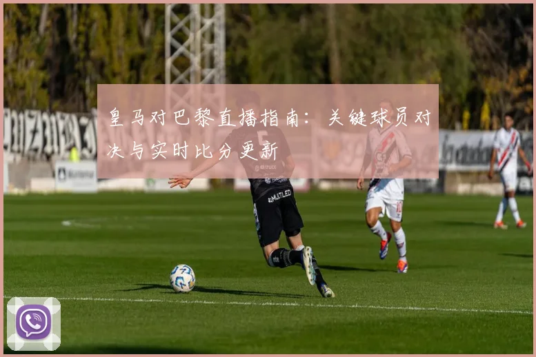 皇马对巴黎直播指南：关键球员对决与实时比分更新