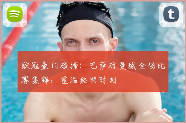 欧冠豪门碰撞：巴萨对曼城全场比赛集锦，重温经典时刻